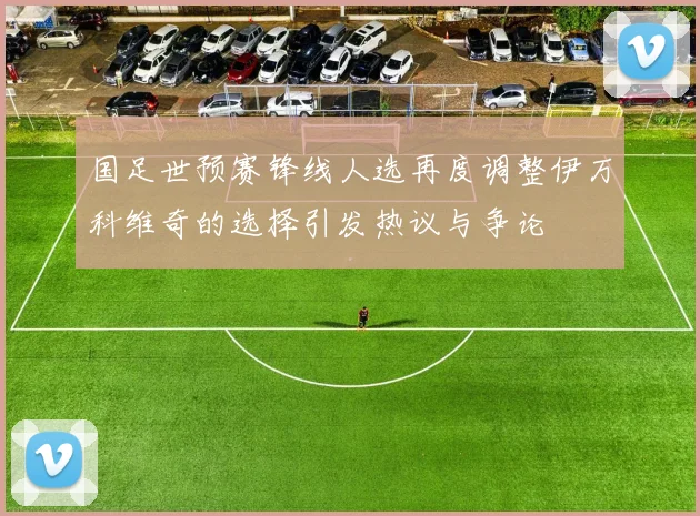 国足世预赛锋线人选再度调整伊万科维奇的选择引发热议与争论