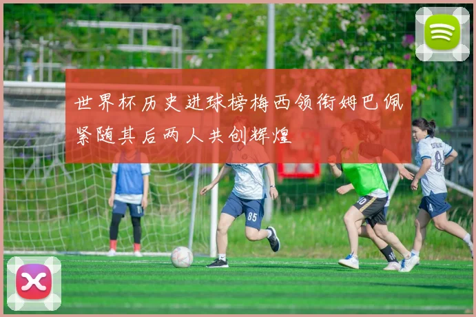 世界杯历史进球榜梅西领衔姆巴佩紧随其后两人共创辉煌